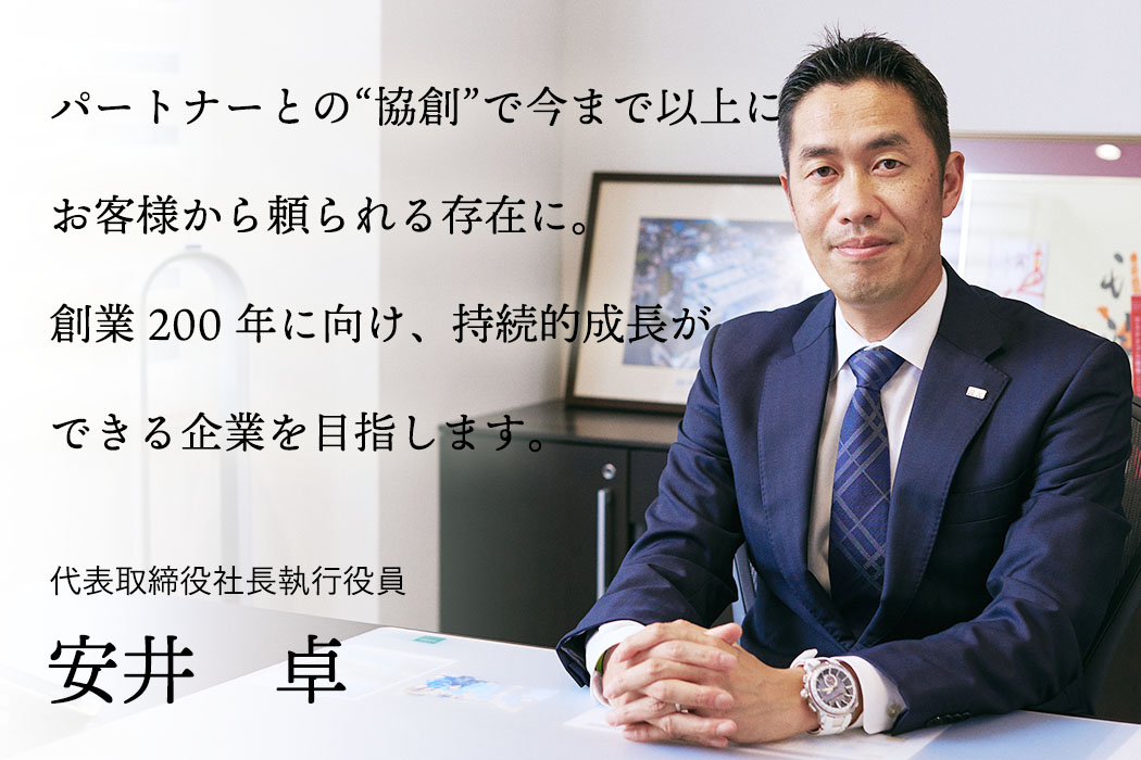 パートナーとの創作で今まで以上にお客様から頼られる存在に。創業200年に向け、持続的成長ができる企業を目指します。 代表取締役社長執行役員 安井 卓